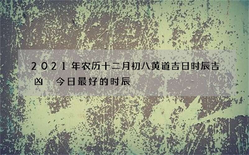 2021年农历十二月初八黄道吉日时辰吉凶 今日最好的时辰